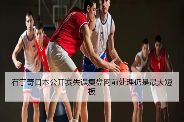 石宇奇日本公开赛失误复盘网前处理仍是最大短板