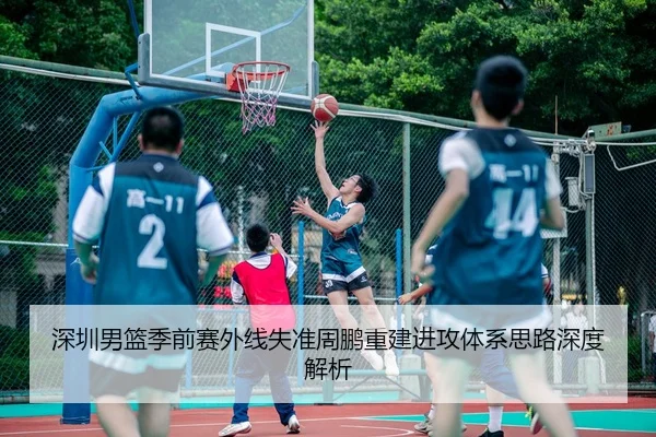 深圳男篮季前赛外线失准周鹏重建进攻体系思路深度解析