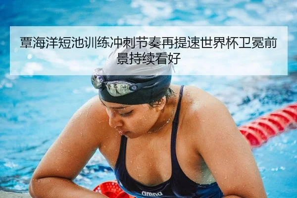覃海洋短池训练冲刺节奏再提速世界杯卫冕前景持续看好