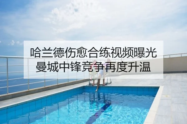 哈兰德伤愈合练视频曝光 曼城中锋竞争再度升温
