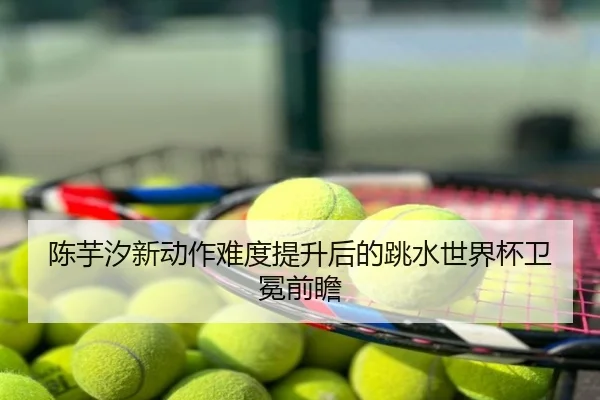 陈芋汐新动作难度提升后的跳水世界杯卫冕前瞻