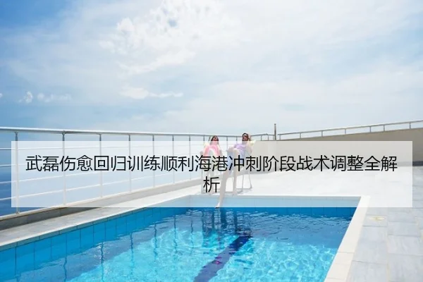 武磊伤愈回归训练顺利海港冲刺阶段战术调整全解析